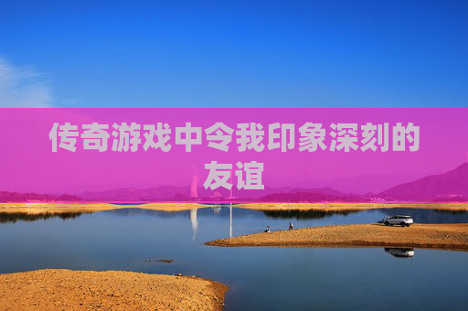 传奇游戏中令我印象深刻的友谊